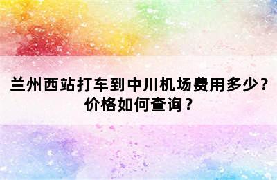 兰州西站打车到中川机场费用多少？价格如何查询？