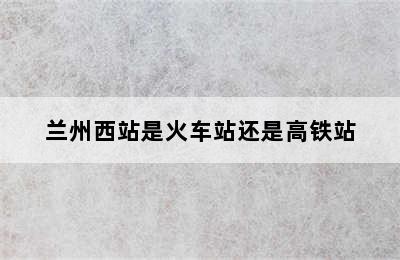 兰州西站是火车站还是高铁站