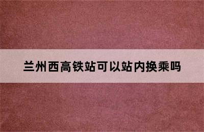 兰州西高铁站可以站内换乘吗