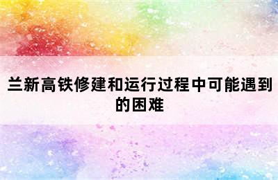 兰新高铁修建和运行过程中可能遇到的困难