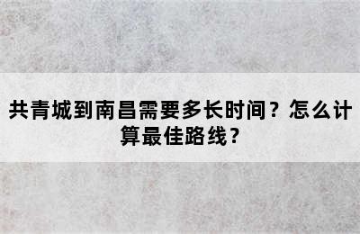 共青城到南昌需要多长时间？怎么计算最佳路线？