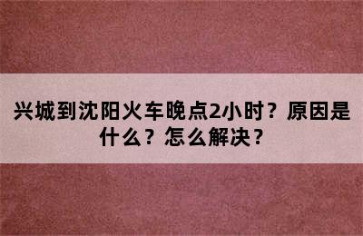 兴城到沈阳火车晚点2小时？原因是什么？怎么解决？