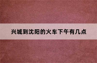 兴城到沈阳的火车下午有几点