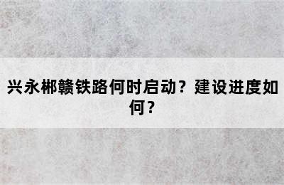 兴永郴赣铁路何时启动？建设进度如何？