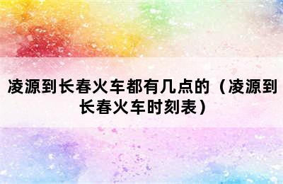 凌源到长春火车都有几点的（凌源到长春火车时刻表）