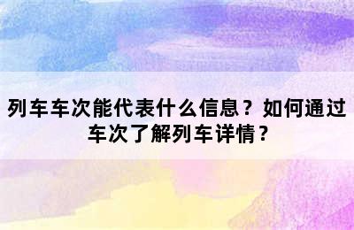 列车车次能代表什么信息？如何通过车次了解列车详情？