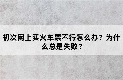 初次网上买火车票不行怎么办？为什么总是失败？