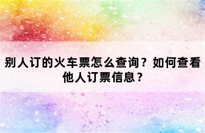 别人订的火车票怎么查询？如何查看他人订票信息？