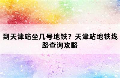 到天津站坐几号地铁？天津站地铁线路查询攻略