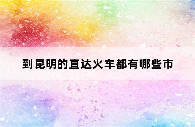 到昆明的直达火车都有哪些市