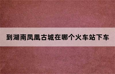 到湖南凤凰古城在哪个火车站下车