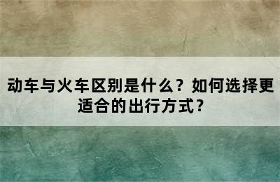 动车与火车区别是什么？如何选择更适合的出行方式？