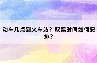 动车几点到火车站？取票时间如何安排？