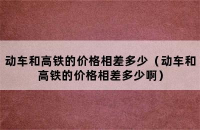 动车和高铁的价格相差多少（动车和高铁的价格相差多少啊）