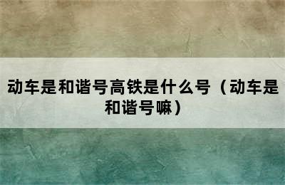 动车是和谐号高铁是什么号（动车是和谐号嘛）