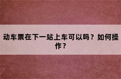 动车票在下一站上车可以吗？如何操作？