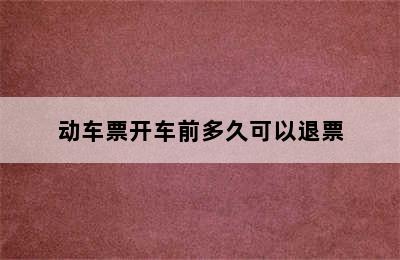 动车票开车前多久可以退票
