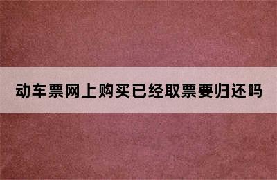 动车票网上购买已经取票要归还吗