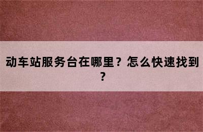 动车站服务台在哪里？怎么快速找到？