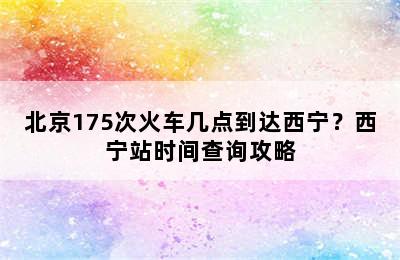 北京175次火车几点到达西宁？西宁站时间查询攻略