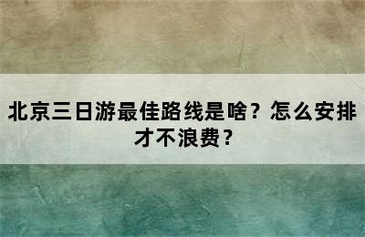 北京三日游最佳路线是啥？怎么安排才不浪费？