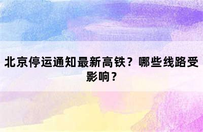 北京停运通知最新高铁？哪些线路受影响？