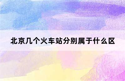 北京几个火车站分别属于什么区