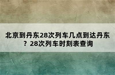 北京到丹东28次列车几点到达丹东？28次列车时刻表查询