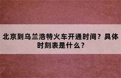 北京到乌兰浩特火车开通时间？具体时刻表是什么？