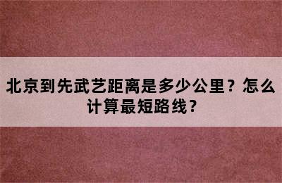 北京到先武艺距离是多少公里？怎么计算最短路线？