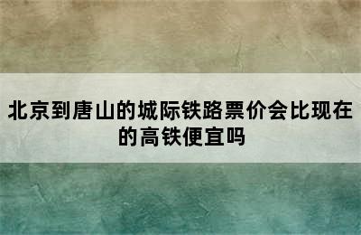 北京到唐山的城际铁路票价会比现在的高铁便宜吗