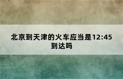 北京到天津的火车应当是12:45到达吗