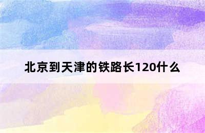 北京到天津的铁路长120什么