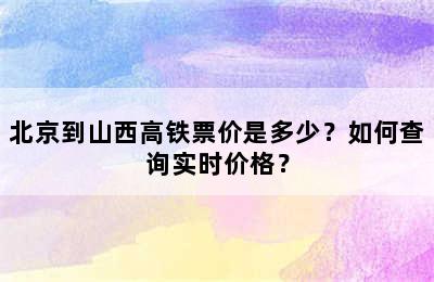 北京到山西高铁票价是多少？如何查询实时价格？