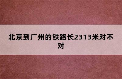 北京到广州的铁路长2313米对不对