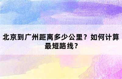 北京到广州距离多少公里？如何计算最短路线？