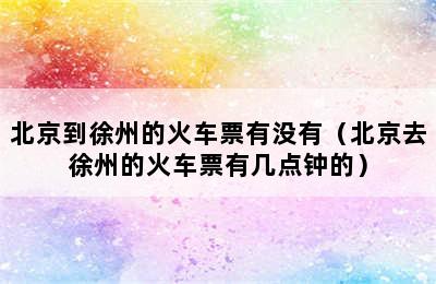 北京到徐州的火车票有没有（北京去徐州的火车票有几点钟的）