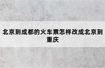 北京到成都的火车票怎样改成北京到重庆