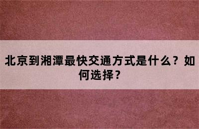 北京到湘潭最快交通方式是什么？如何选择？