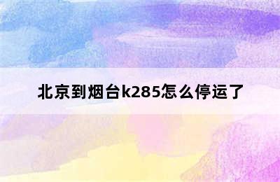 北京到烟台k285怎么停运了