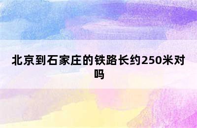 北京到石家庄的铁路长约250米对吗