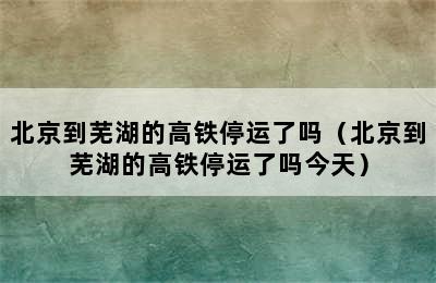 北京到芜湖的高铁停运了吗（北京到芜湖的高铁停运了吗今天）