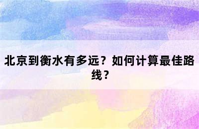 北京到衡水有多远？如何计算最佳路线？