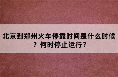 北京到郑州火车停靠时间是什么时候？何时停止运行？