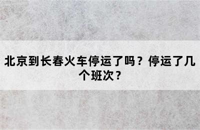 北京到长春火车停运了吗？停运了几个班次？