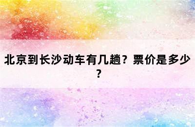北京到长沙动车有几趟？票价是多少？