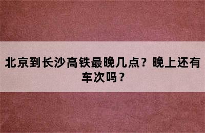 北京到长沙高铁最晚几点？晚上还有车次吗？