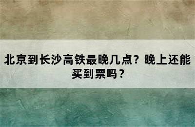 北京到长沙高铁最晚几点？晚上还能买到票吗？