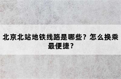 北京北站地铁线路是哪些？怎么换乘最便捷？