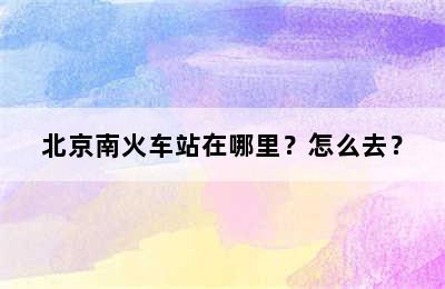 北京南火车站在哪里？怎么去？